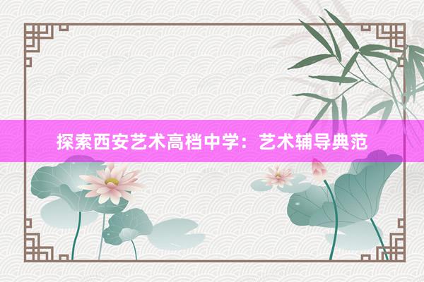 探索西安艺术高档中学：艺术辅导典范