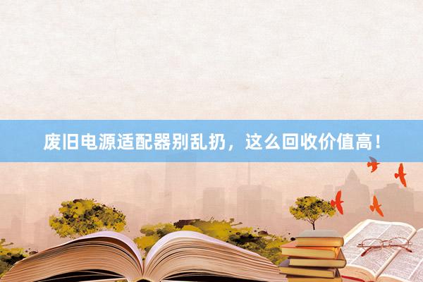 废旧电源适配器别乱扔，这么回收价值高！