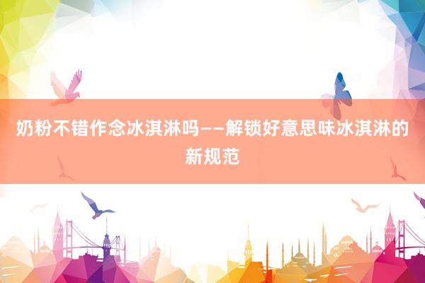 奶粉不错作念冰淇淋吗——解锁好意思味冰淇淋的新规范