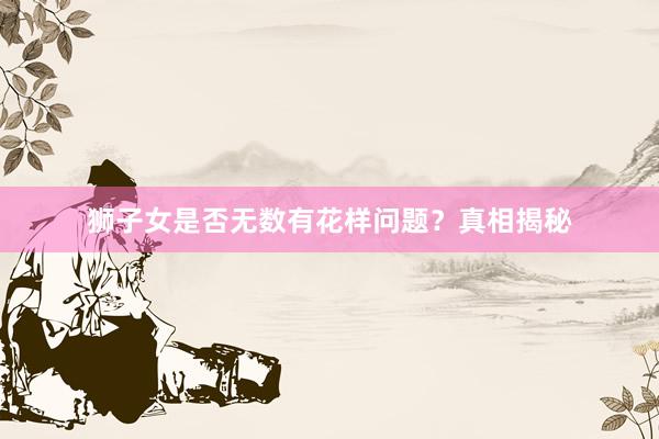 狮子女是否无数有花样问题？真相揭秘