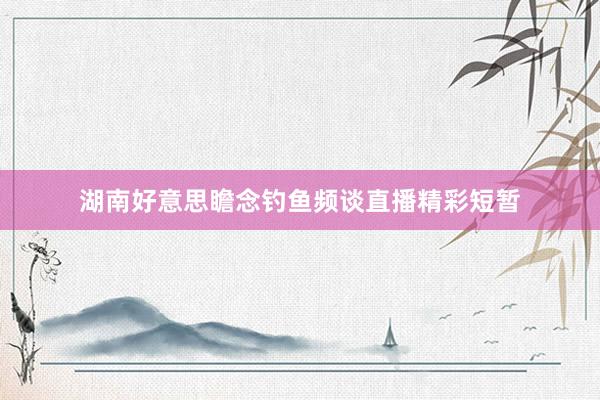 湖南好意思瞻念钓鱼频谈直播精彩短暂